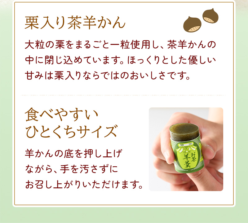 栗入り茶羊かん 大粒の栗をまるごと一粒使用し、茶羊かんの中に閉じ込めています。ほっくりとした優しい甘みは栗入りならではのおいしさです。 食べやすいひとくちサイズ 羊かんの底を押し上げながら、手を汚さずにお召し上がりいただけます。