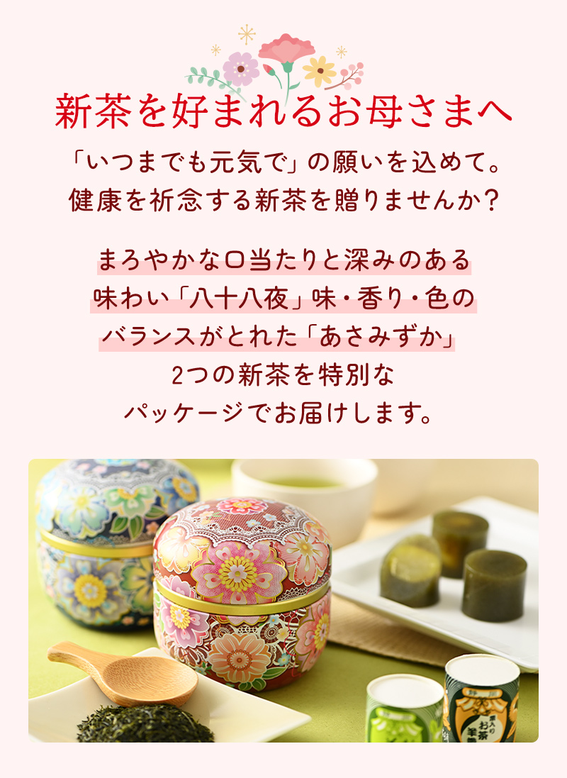 新茶を好まれるお母さまへ 「いつまでも元気で」の願いを込めて。健康を祈念する新茶を贈りませんか？ まろやかな口当たりと深みのある味わい「八十八夜」味・香り・色のバランスがとれた「あさみずか」2つの新茶を特別なパッケージでお届けします。