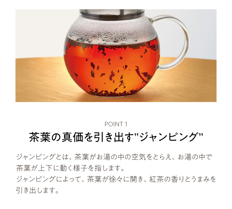 ジャンピングとは、茶葉がお湯の中の空気をとらえ、お湯の中で茶葉が上下に動く様子を指します。ジャンピングによって、茶葉が徐々に開き、紅茶の香りとうまみを引き出します。