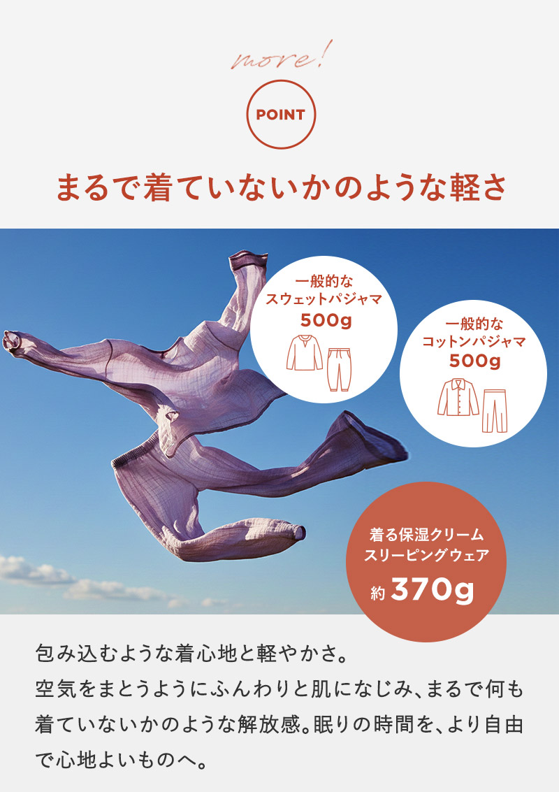 包み込むような着心地と軽やかさ。空気をまとうようにふんわりと肌になじみ、まるで何も着ていないかのような解放感。眠りの時間を、より自由で心地よいものへ。