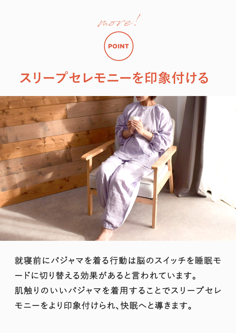就寝前にパジャマを着る行動は脳のスイッチを睡眠モードに切り替える効果があるといわれています。肌ざわりのいいパジャマを着用することでスリープセレモニーをより印象付けられ、快眠へと導きます。