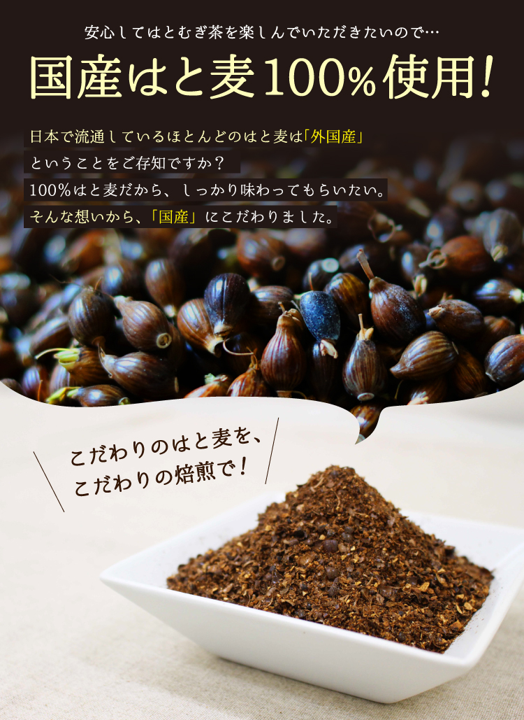 安心してはとむぎ茶を楽しんでいただきたいので…国産はと麦100%使用！日本で流通しているほとんどのはと麦は「外国産」ということをご存知ですか？100％はと麦だから、しっかり味わってもらいたい。そんな想いから、「国産」にこだわりました。／こだわりのはと麦を、こだわりの焙煎で！