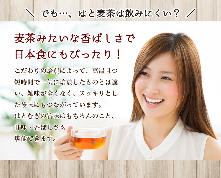 でも…、はと麦茶は飲みにくい？【麦茶みたいな香ばしさで日本食にもぴったり！】こだわりの焙煎によって、高温且つ短時間で一気に焙煎したものとは違い、雑味が全くなく、スッキリとした後味にもつながっています。はとむぎの旨味はもちろんのこと、甘み・香ばしさも堪能できます。