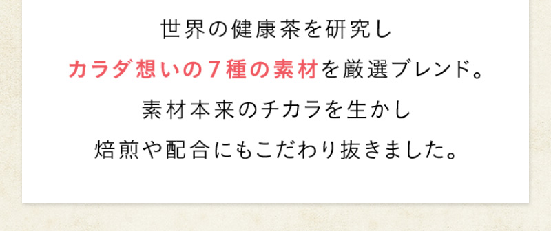 世界の健康茶を研究し、カラダ想いの7種の素材を厳選ブレンド。素材本来のチカラを生かし、焙煎や配合にもこだわり抜きました。