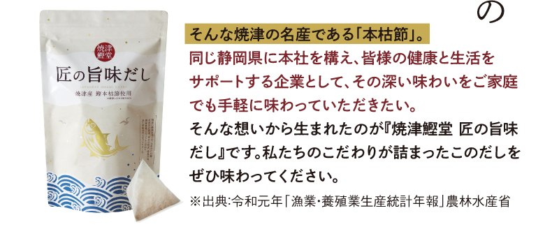 そんな焼津の名産である「本枯節」同じ静岡県に本社を構え、皆様の健康と生活をサポートする企業として、その深い味わいをご家庭でも手軽に味わっていただきたい。そんな想いから生まれたのが「焼津鰹堂 匠の旨味だし」です