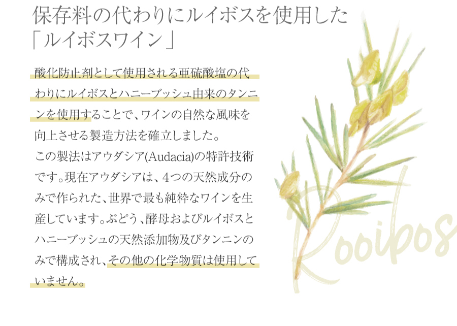 酸化防止剤として使用される二酸化硫黄の代わりにルイボスとハニーブッシュ由来のタンニンを使用することで、ワインの自然な風味を向上させる製造方法を確立しました。この製法はアウダシア（Audacia）の特許技術です。