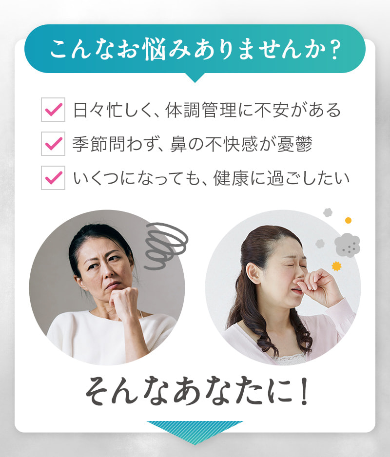 こんなお悩みありませんか？ 日々忙しく、体調管理に不安がある 季節問わず、鼻の不快感が憂鬱 いくつになっても、健康に過ごしたい そんなあなたに！