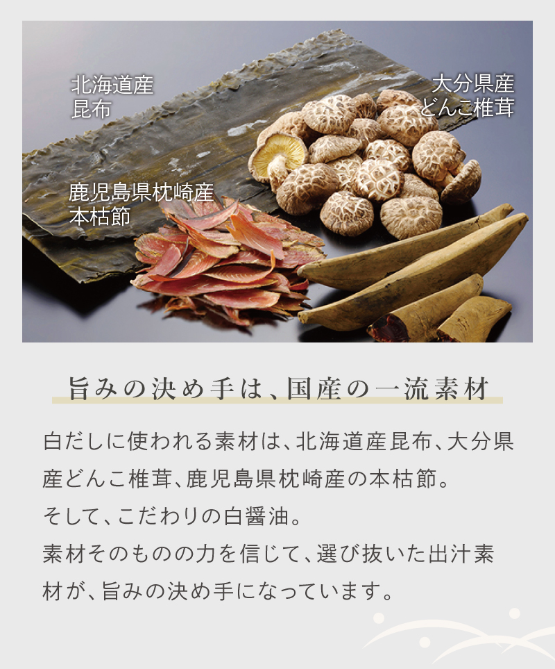 旨みの決め手は、国産の一流素材。白だしに使われる素材は、北海道産昆布、大分県産どんこ椎茸、鹿児島県枕崎産の本枯節。
