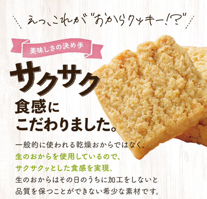 えっ、これが”おからクッキー！？”
			美味しさの決め手　サクサク食感にこだわりました。
			般的に使われる乾燥おからではなく、生のおからを使用しているので、サクサクッとした食感を実現。生のおからはその日のうちに加工をしないと品質を保つことができない希少な素材です。