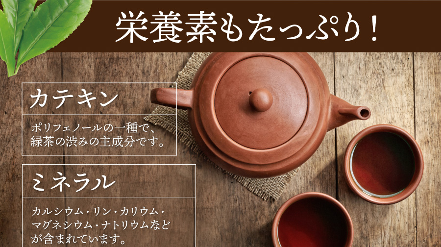 栄養素もたっぷり！　【カテキン】ポリフェノールの一種で、緑茶の渋みの主成分です。【ミネラル】カルシウム・リン・カリウム・マグネシウム・ナトリウムなどが含まれています。