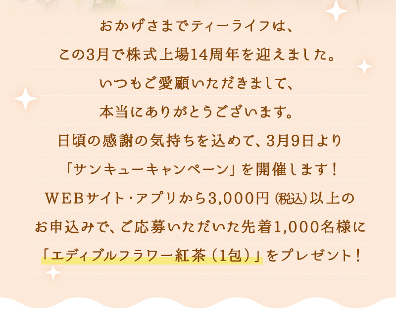 おかげさまでティーライフは、この3月で株式上場14周年を迎えました。いつもご愛顧いただきまして、本当にありがとうございます。日頃の感謝の気持ちを込めて、3月9日より「サンキューキャンペーン」を開催します！