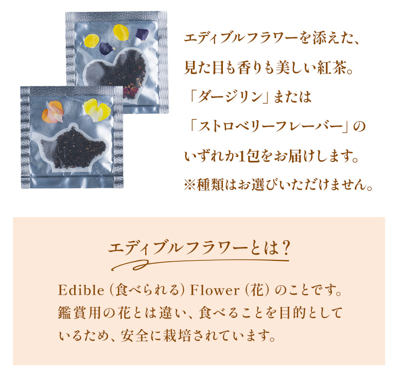 「エディブルフラワー＝食べられる花」のこと。見た目も香りも美しい「ダージリン」または「ストロベリーフレーバー」のいずれか1包をお届けします。