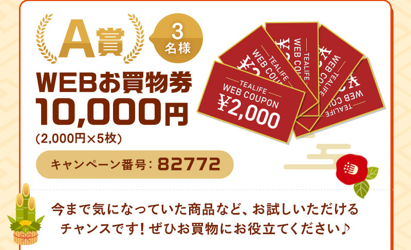 A賞 1名様 WEBお買物券10,000円（2,000円×5枚） キャンペーン番号：82772 　今まで気になっていた商品など、お試しいただけるチャンスです！ぜひお買物にお役立てください♪