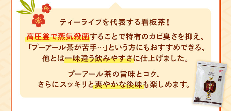 ティーライフを代表する看板茶！高圧釜で蒸気殺菌することで特有のカビ臭さを抑え、「プーアール茶が苦手…」という方にもおすすめできる、他とは一味違う飲みやすさに仕上げました。プーアール茶の旨味とコク、さらにスッキリと爽やかな後味も楽しめます。