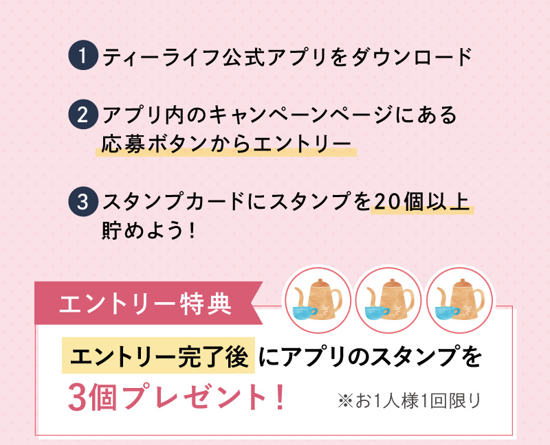 ティーライフ公式アプリをダウンロード・アプリ内のキャンペーンページにある応募ボタンからエントリー・スタンプカードにスタンプを20個以上貯めよう！