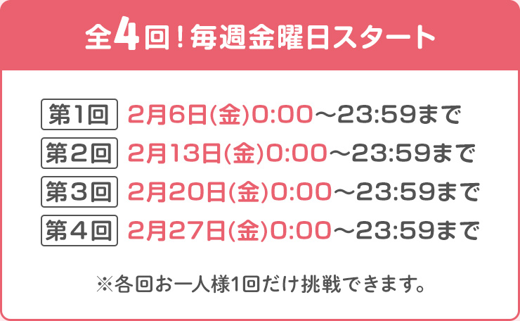 全4回！毎週金曜日スタート　第1回：2月6日(金)0:00～23:59まで　第2回：2月13日(金)0:00～23:59まで 第3回：2月20日(金)0:00～23:59まで 第4回：2月27日(金)0:00～23:59まで ※各回お一人様1回だけ挑戦できます。