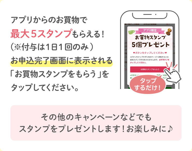 アプリからのお買物で最大5スタンプもらえる！(※付与は１日１回のみ)お申込完了画面に表示される「お買物スタンプをもらう」をタップしてください。その他のキャンペーンなどでもスタンプをプレゼントします！お楽しみに♪
