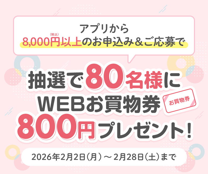 アプリから8,000円以上のお申込み＆ご応募で抽選で80名様にWEBお買物券800円プレゼント！　2026年2月2日（月）～2月28日（土）まで