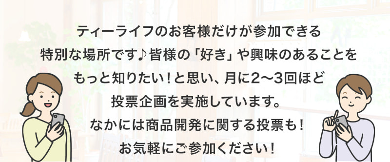 ティーライフのお客様だけが参加できる特別な場所です♪皆様の「好き」や興味のあることをもっと知りたい！と思い、月に2～3回ほど投票企画を実施しています。なかには商品開発に関する投票も！お気軽にご参加ください！