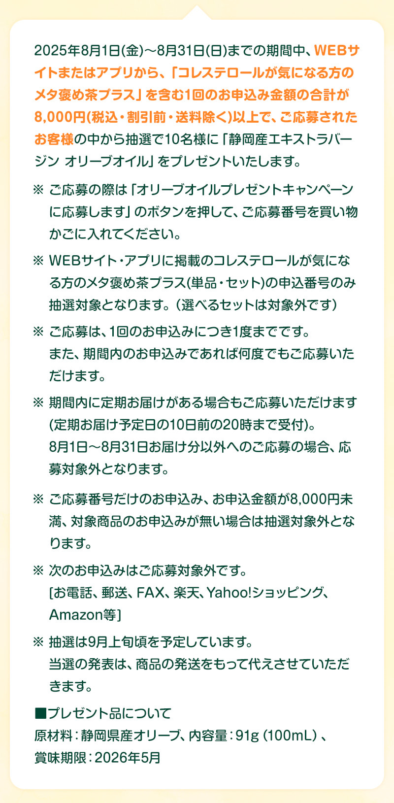 2025年8月1日（金）～8月31日（日）までの期間中、WEBサイトまたはアプリから、水出しシリーズを含む1回のお申込金額8,000円（税込・割引前・送料除く）以上で、ご応募されたお客様の中から抽選で10名様に「静岡産エキストラバージンオリーブオイル」をプレゼントいたします。