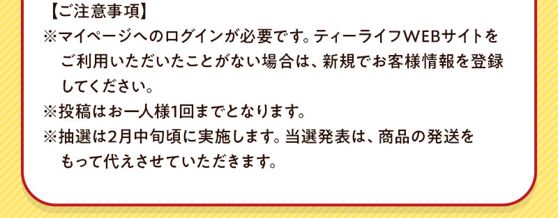 【ご注意事項】マイページへのログインが必要です。投稿はお一人様1回までとなります。抽選は2月中旬頃に実施します。当選発表は商品の発送をもって代えさせていただきます。