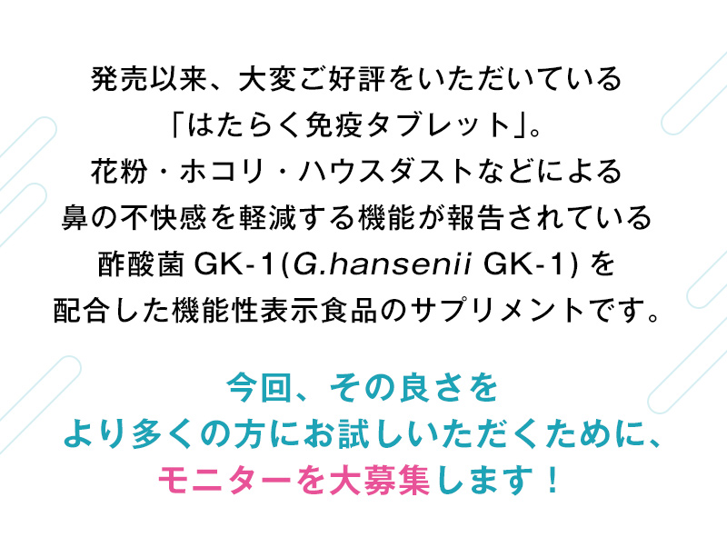 花粉·ホコリ·ハウスダストなどによる鼻の不快感を軽減する機能が報告されている酢酸菌 GK-1(G.hansenii GK-1)を配合した機能性表示食品のサプリメントです。