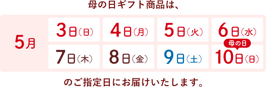 母の日ギフト商品は、5月3日(日)・4日(月)・5日(火)・6日(水)・7日(木)・8日(金)・9日(土)・10日(日)のご指定日にお届けいたします。