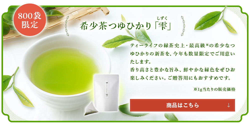 希少茶つゆひかり「雫」 ティーライフの緑茶史上・最高級※の希少なつゆひかりの新茶を、今年は200袋限定でご用意いたします。香り高さと豊かな旨み、鮮やかな緑色をぜひお楽しみください。ご贈答用にもおすすめです。商品はこちら