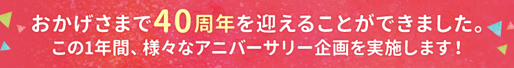 おかげさまで40周年を迎えることができました。この1年間、様々なアニバーサリー企画を実施してまいります。