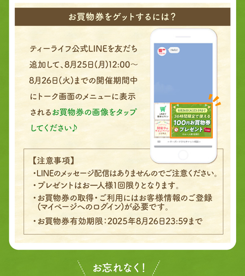 お買物券をゲットするには、ティーライフ公式LINEを友だち追加して、開催期間中にトーク画面のメニューに表示される画像をタップしてください♪（お買物券有効期限：8月26日まで）