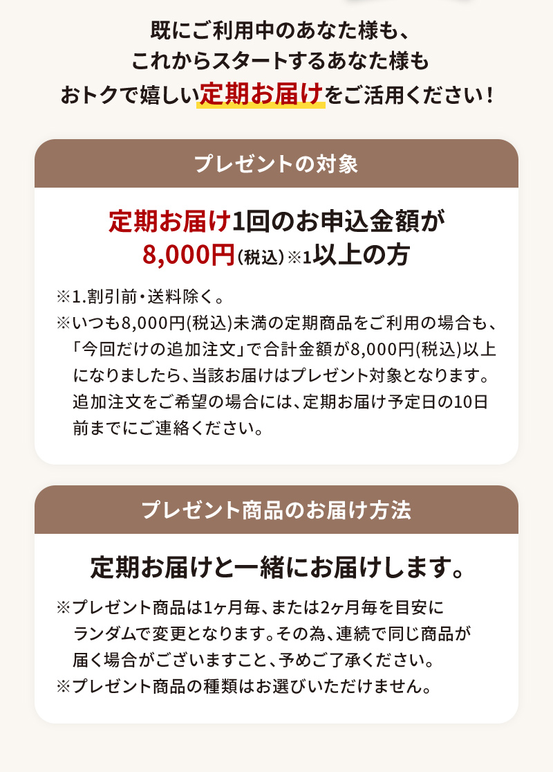 既にご利用中のあなた様も、これからスタートするあなた様もおトクで嬉しい「定期お届け」をご活用ください！【プレゼントの対象】定期お届け1回のお申込金額が8,000円(税込)以上の方【プレゼントのお届け方法】定期お届けと一緒にお届けします